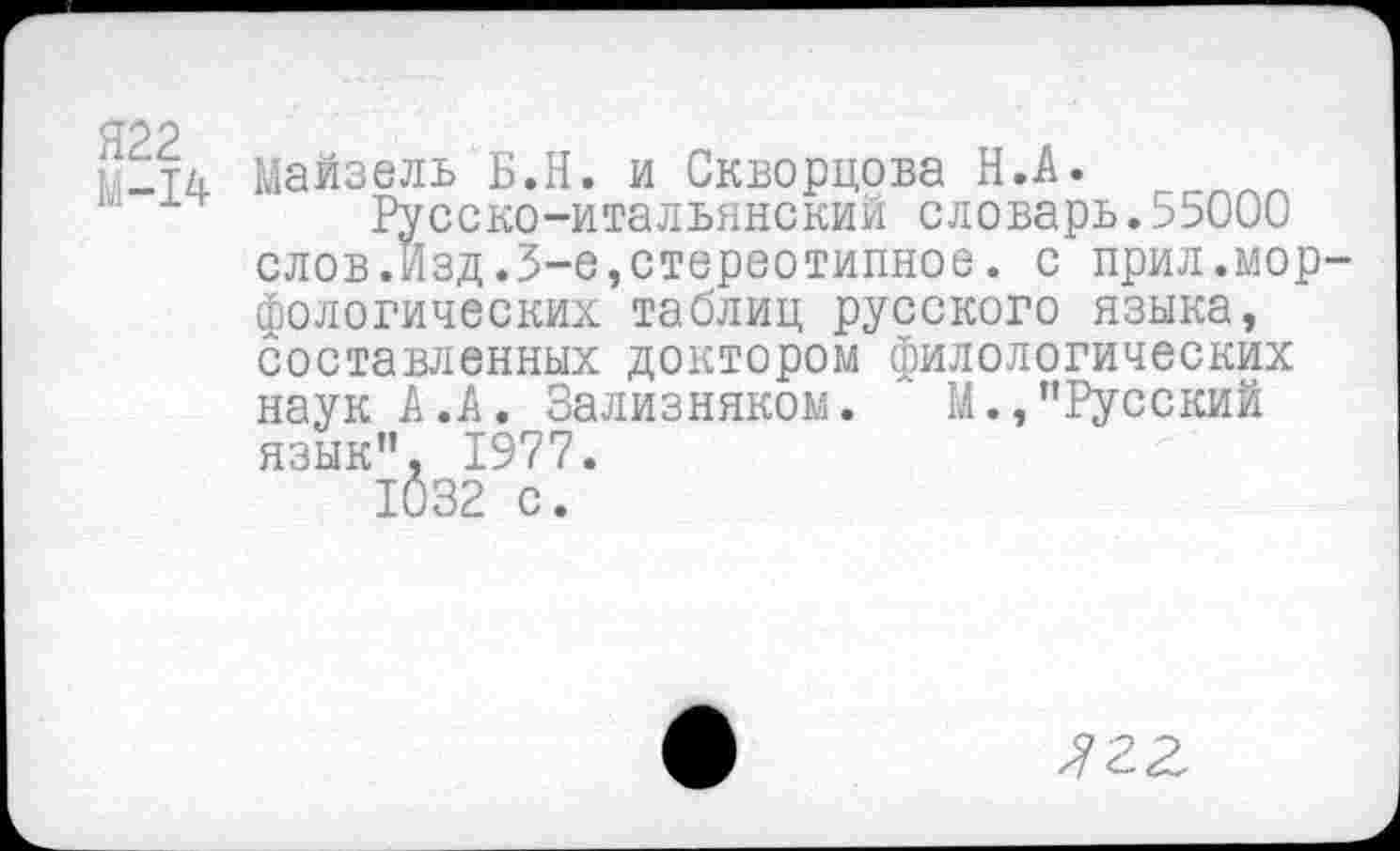 ﻿1-14 Майзель Б.Н. и Скворцова Н.А.
Русско-итальянский словарь.55000 слов.Изд.3-е,стереотипное, с прил.морфологических таблиц русского языка, составленных доктором филологических наук А .А. Зализняком. М.,’’Русский язык”, 1977.
1032 с.